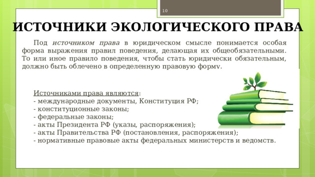 ИСТОЧНИКИ ЭКОЛОГИЧЕСКОГО ПРАВА Под источником права в юридическом смысле понимается особая форма выражения правил поведения, делающая их общеобязательными. То или иное правило поведения, чтобы стать юридически обязательным, должно быть облечено в определенную правовую форму.   Источниками права являются : - международные документы, Конституция РФ; - конституционные законы; - федеральные законы; - акты Президента РФ (указы, распоряжения); - акты Правительства РФ (постановления, распоряжения); - нормативные правовые акты федеральных министерств и ведомств. 