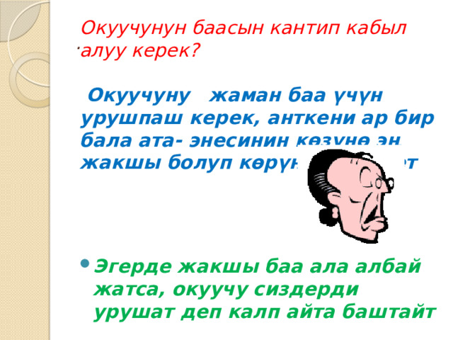 Окуучунун баасын кантип кабыл алуу керек?     Окуучуну жаман баа үчүн урушпаш керек, анткени ар бир бала ата- энесинин көзүнө эң жакшы болуп көрүнгүсү келет Эгерде жакшы баа ала албай жатса, окуучу сиздерди урушат деп калп айта баштайт . 