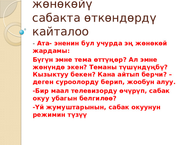 Үй тапшырманын эң жөнөкөйү  сабакта өткөндөрдү кайталоо - Ата- эненин бул учурда эң жөнөкөй жардамы: Бүгүн эмне тема өттүңөр? Ал эмне жөнүндө экен? Теманы түшүндүңбү? Кызыктуу бекен? Кана айтып берчи? –деген суроолорду берип, жообун алуу. -Бир маал телевизорду өчүрүп, сабак окуу убагын белгилөө? -Үй жумуштарынын, сабак окуунун режимин түзүү 