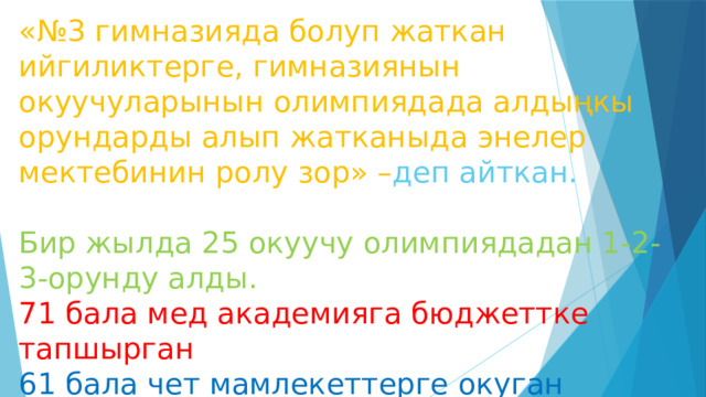 «№3 гимназияда болуп жаткан ийгиликтерге, гимназиянын окуучуларынын олимпиядада алдыңкы орундарды алып жатканыда энелер мектебинин ролу зор» – деп айткан.   Бир жылда 25 окуучу олимпиядадан 1-2-3-орунду алды.  71 бала мед академияга бюджеттке тапшырган  61 бала чет мамлекеттерге окуган   