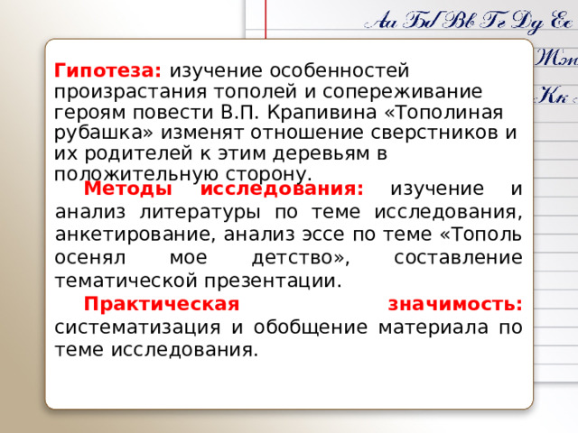 Гипотеза:  изучение особенностей произрастания тополей и сопереживание героям повести В.П. Крапивина «Тополиная рубашка» изменят отношение сверстников и их родителей к этим деревьям в положительную сторону. Методы исследования: изучение и анализ литературы по теме исследования, анкетирование, анализ эссе по теме «Тополь осенял мое детство», составление тематической презентации. Практическая значимость:  систематизация и обобщение материала по теме исследования. 