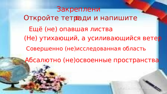 Закрепление Откройте тетради и напишите Ещё (не) опавшая листва (Не) утихающий, а усиливающийся ветер Совершенно (не)исследованная область Абсалютно (не)освоенные пространства 