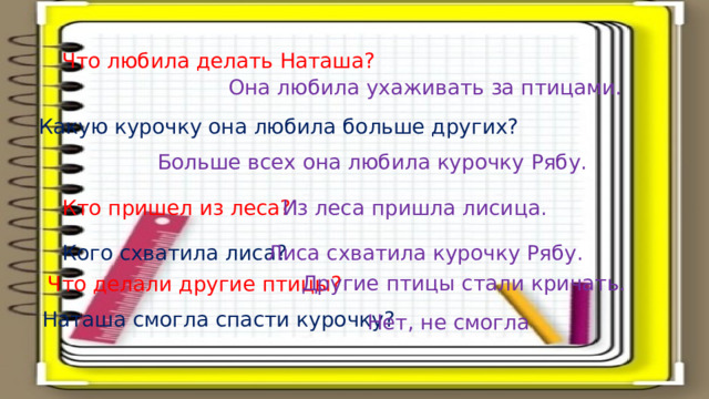 Что любила делать Наташа? Она любила ухаживать за птицами. Какую курочку она любила больше других? Больше всех она любила курочку Рябу. Кто пришел из леса? Из леса пришла лисица. Кого схватила лиса? Лиса схватила курочку Рябу. Другие птицы стали кричать. Что делали другие птицы? Наташа смогла спасти курочку? Нет, не смогла 