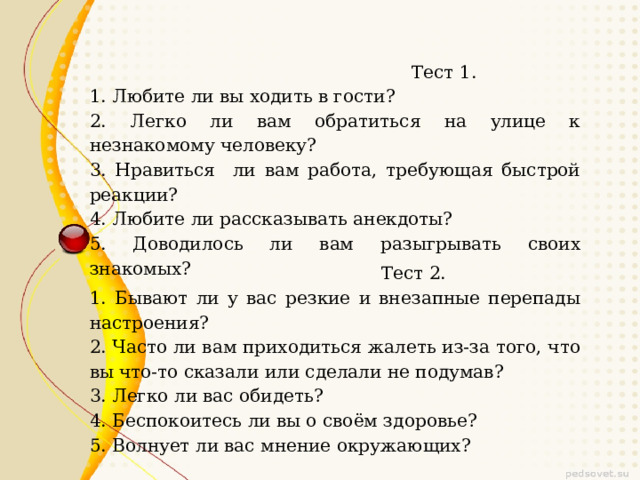  Тест 1. 1. Любите ли вы ходить в гости? 2. Легко ли вам обратиться на улице к незнакомому человеку? 3. Нравиться ли вам работа, требующая быстрой реакции? 4. Любите ли рассказывать анекдоты? 5. Доводилось ли вам разыгрывать своих знакомых?  Тест 2. 1. Бывают ли у вас резкие и внезапные перепады настроения? 2. Часто ли вам приходиться жалеть из-за того, что вы что-то сказали или сделали не подумав? 3. Легко ли вас обидеть? 4. Беспокоитесь ли вы о своём здоровье? 5. Волнует ли вас мнение окружающих? 