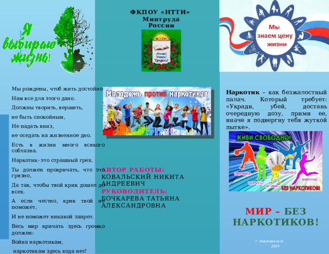 ФКПОУ «НТТИ» Минтруда России Мы рождены, чтоб жить достойно. Нам все для этого дано. Должны творить, вершить, не быть спокойным, Не падать вниз, не оседать на жизненное дно. Есть в жизни много всякого соблазна. Наркотик- это страшный грех. Ты должен прокричать, что это грязно, Да так, чтобы твой крик дошел до всех. А если честно, крик твой не поможет, И не поможет никакой запрет. Весь мир кричать здесь громко должен: Война наркотикам,  наркотикам здесь хода нет! Наркотик – как безжалостный палач. Который требует: «Укради, убей, достань очередную дозу, прими ее, иначе я подвергну тебя жуткой пытке». Автор работы: Ковальский Никита Андреевич руководитель: Бочкарева Татьяна Александровна   Мир  – без наркотиков! г. Новочеркасск 2024  