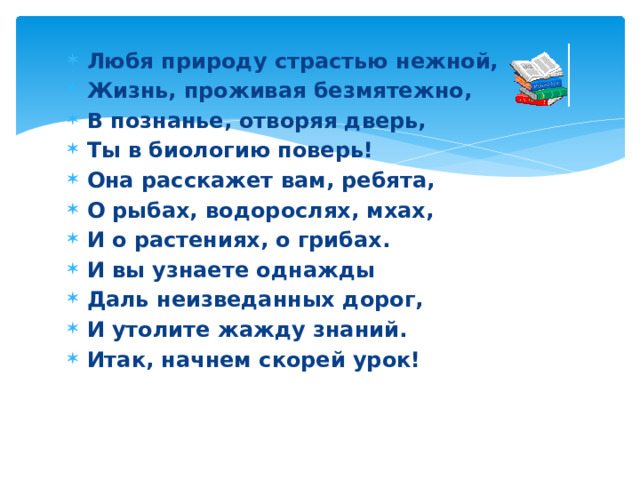 Любя природу страстью нежной, Жизнь, проживая безмятежно, В познанье, отворяя дверь, Ты в биологию поверь! Она расскажет вам, ребята, О рыбах, водорослях, мхах, И о растениях, о грибах. И вы узнаете однажды Даль неизведанных дорог, И утолите жажду знаний. Итак, начнем скорей урок! 