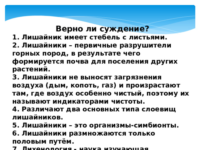  Верно ли суждение? 1. Лишайник имеет стебель с листьями. 2. Лишайники – первичные разрушители горных пород, в результате чего формируется почва для поселения других растений. 3. Лишайники не выносят загрязнения воздуха (дым, копоть, газ) и произрастают там, где воздух особенно чистый, поэтому их называют индикаторами чистоты. 4. Различают два основных типа слоевищ лишайников. 5. Лишайники – это организмы-симбионты. 6. Лишайники размножаются только половым путём. 7. Лихенология - наука изучающая лишайники. 