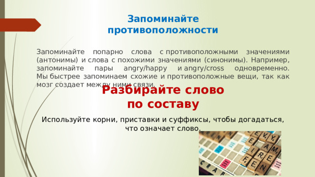 Запоминайте противоположности Запоминайте попарно слова с противоположными значениями (антонимы) и слова с похожими значениями (синонимы). Например, запоминайте пары angry/happy и angry/cross одновременно. Мы быстрее запоминаем схожие и противоположные вещи, так как мозг создает между ними связи. Разбирайте слово по составу Используйте корни, приставки и суффиксы, чтобы догадаться, что означает слово. 