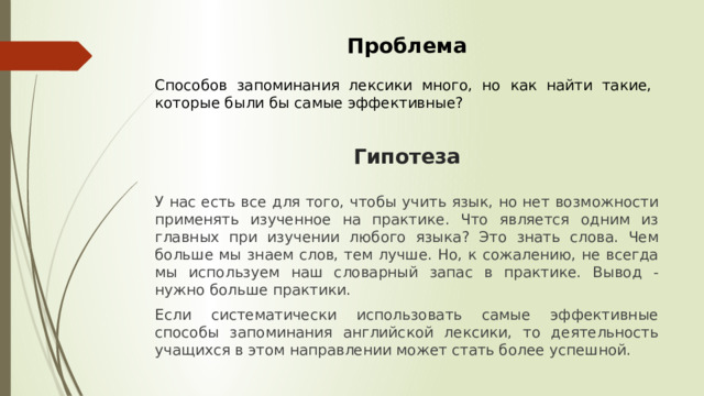 Проблема Способов запоминания лексики много, но как найти такие, которые были бы самые эффективные? Гипотеза У нас есть все для того, чтобы учить язык, но нет возможности применять изученное на практике. Что является одним из главных при изучении любого языка? Это знать слова. Чем больше мы знаем слов, тем лучше. Но, к сожалению, не всегда мы используем наш словарный запас в практике. Вывод - нужно больше практики. Если систематически использовать самые эффективные способы запоминания английской лексики, то деятельность учащихся в этом направлении может стать более успешной. 