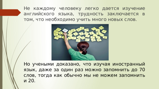 Не каждому человеку легко дается изучение английского языка, трудность заключается в том, что необходимо учить много новых слов. Но учеными доказано, что изучая иностранный язык, даже за один раз можно запомнить до 70 слов, тогда как обычно мы не можем запомнить и 20. 
