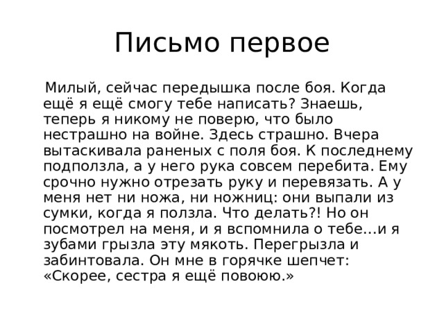  Милый, сейчас передышка после боя. Когда ещё я ещё смогу тебе написать? Знаешь, теперь я никому не поверю, что было нестрашно на войне. Здесь страшно. Вчера вытаскивала раненых с поля боя. К последнему подползла, а у него рука совсем перебита. Ему срочно нужно отрезать руку и перевязать. А у меня нет ни ножа, ни ножниц: они выпали из сумки, когда я ползла. Что делать?! Но он посмотрел на меня, и я вспомнила о тебе…и я зубами грызла эту мякоть. Перегрызла и забинтовала. Он мне в горячке шепчет: «Скорее, сестра я ещё повоюю.» 