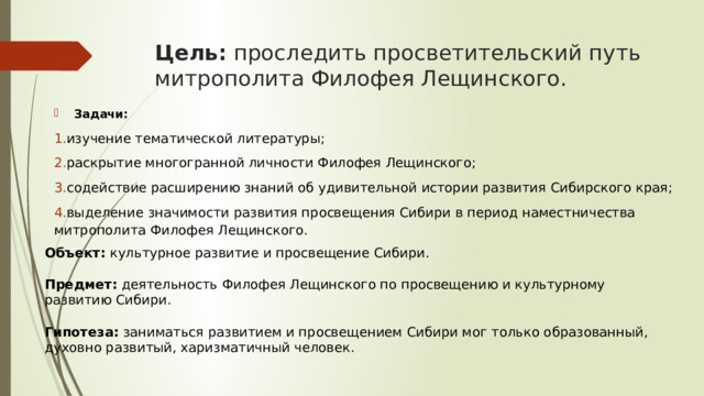 Цель: проследить просветительский путь митрополита Филофея Лещинского. Задачи: изучение тематической литературы; раскрытие многогранной личности Филофея Лещинского; содействие расширению знаний об удивительной истории развития Сибирского края; выделение значимости развития просвещения Сибири в период наместничества митрополита Филофея Лещинского.   Объект: культурное развитие и просвещение Сибири. Предмет: деятельность Филофея Лещинского по просвещению и культурному развитию Сибири.  Гипотеза: заниматься развитием и просвещением Сибири мог только образованный, духовно развитый, харизматичный человек.   