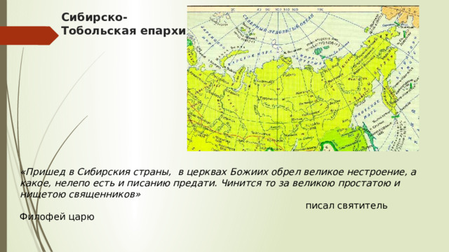 Сибирско-  Тобольская епархия «Пришед в Сибирския страны,    в церквах Божиих обрел великое нестроение, а какое, нелепо есть и писанию предати. Чинится то за великою простатою и нищетою священников»  писал святитель Филофей царю 