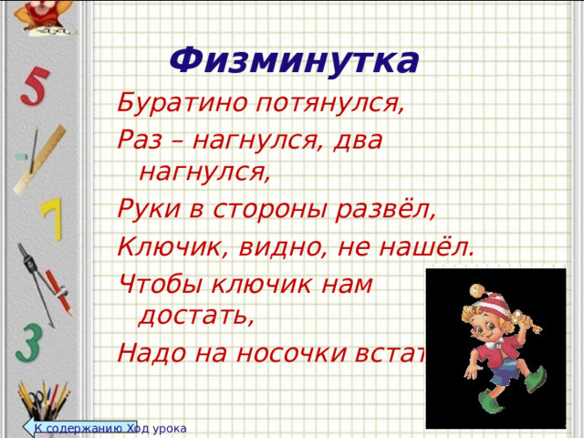 Физминутка Буратино потянулся, Раз – нагнулся, два нагнулся, Руки в стороны развёл, Ключик, видно, не нашёл. Чтобы ключик нам достать, Надо на носочки встать.  К содержанию Ход урока  