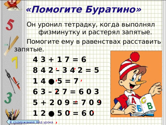 «Помогите Буратино»    Он уронил тетрадку, когда выполнял физминутку и растерял запятые.    Помогите ему в равенствах расставить запятые.     4 3 + 1 7 = 6     8 4 2 – 3 4 2 = 5     1 4 ● 5 = 7     6 3 – 2 7 = 6 0 3     5 + 2 0 9 = 7 0 9     1 2 ● 5 0 = 6 0  , , , , , , , , , , К содержанию Ход урока  