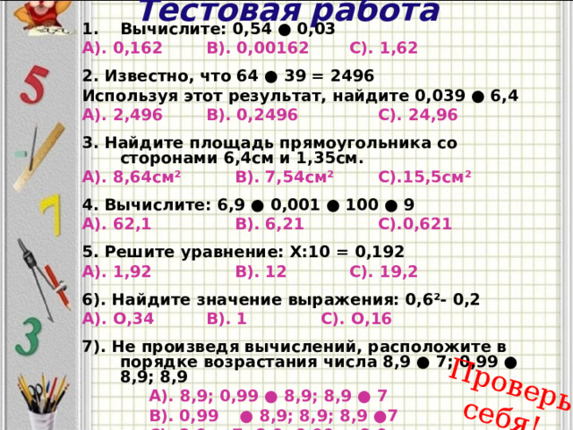 Тестовая работа Проверь себя! Вычислите: 0,54 ● 0,03 А). 0,162   В). 0,00162   С). 1,62  2. Известно, что 64 ● 39 = 2496 Используя этот результат, найдите 0,039 ● 6,4 А). 2,496   В). 0,2496    С). 24,96  3. Найдите площадь прямоугольника со сторонами 6,4см и 1,35см. А). 8,64см²   В). 7,54см²   С).15,5см²  4. Вычислите: 6,9 ● 0,001 ● 100 ● 9 А). 62,1    В). 6,21    С).0,621  5. Решите уравнение: Х:10 = 0,192 А). 1,92    В). 12    С). 19,2  6). Найдите значение выражения: 0,6²- 0,2 А). О,34   В). 1    С). О,16  7). Не произведя вычислений, расположите в порядке возрастания числа 8,9 ● 7; 0,99 ● 8,9; 8,9   А). 8,9; 0,99 ● 8,9; 8,9 ● 7   В). 0,99  ● 8,9; 8,9; 8,9 ●7   С). 8,9 ● 7; 8,9; 0,99 ● 8,9    