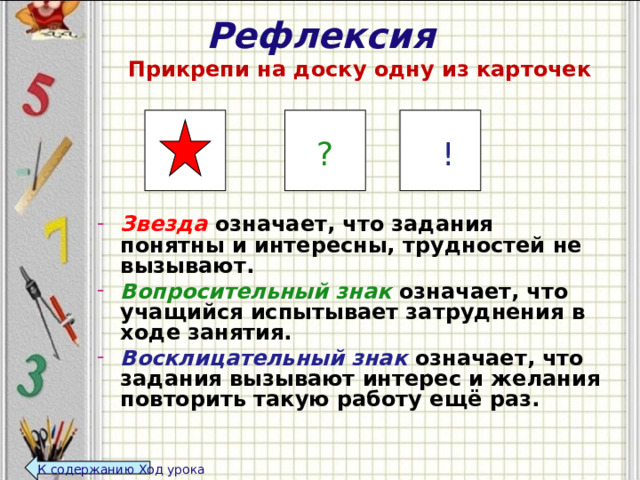 Рефлексия   Прикрепи на доску одну из карточек      Звезда означает, что задания понятны и интересны, трудностей не вызывают. Вопросительный знак  означает, что учащийся испытывает затруднения в ходе занятия. Восклицательный знак означает, что задания вызывают интерес и желания повторить такую работу ещё раз.   ? ! К содержанию Ход урока  