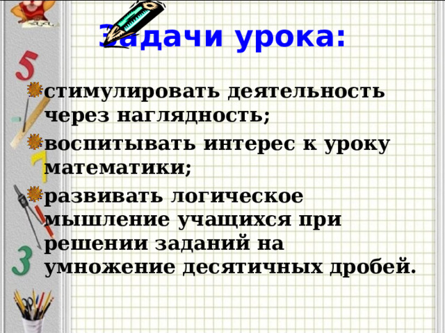 Задачи урока: стимулировать деятельность через наглядность; воспитывать интерес к уроку математики; развивать логическое мышление учащихся при решении заданий на умножение десятичных дробей.  