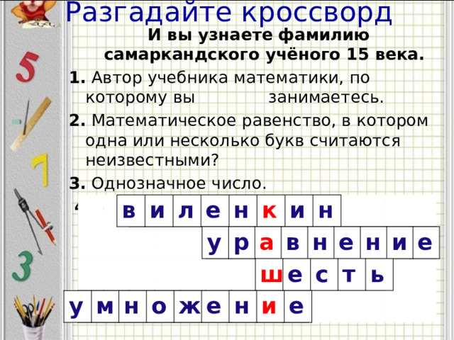 И вы узнаете фамилию самаркандского учёного 15 века. 1. Автор учебника математики, по которому вы занимаетесь. 2. Математическое равенство, в котором одна или несколько букв считаются неизвестными? 3. Однозначное число.  4. Математическое действие Разгадайте кроссворд   в и л е н к и н у р а в н е н и е ш е с т ь у м н о ж е н и е 