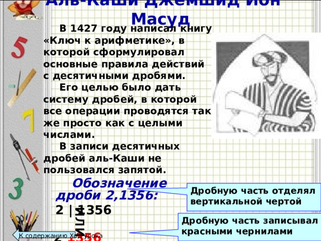 Аль-Каши Джемшид Ибн Масуд или  В 1427 году написал книгу «Ключ к арифметике», в которой сформулировал основные правила действий с десятичными дробями.  Его целью было дать систему дробей, в которой все операции проводятся так же просто как с целыми числами.    В записи десятичных дробей аль-Каши не пользовался запятой.   Обозначение дроби 2,1356:  2 | 1356   2 1356 Дробную часть отделял вертикальной чертой Дробную часть записывал красными чернилами К содержанию Ход урока  