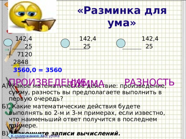 «Разминка для ума»  142,4 142,4 142,4  25 25 25  7120     2848  3560,0 = 3560  А). Какое математическое действие: произведение, сумму, разность вы предполагаете выполнить в первую очередь? Б). Какие математические действия будете выполнять во 2-м и 3-м примерах, если известно, что наименьший ответ получится в последнем примере. В).  Закончите записи вычислений.   РАЗНОСТЬ ПРОИЗВЕДЕНИЕ СУММА К содержанию Ход урока 117,4 167,4  