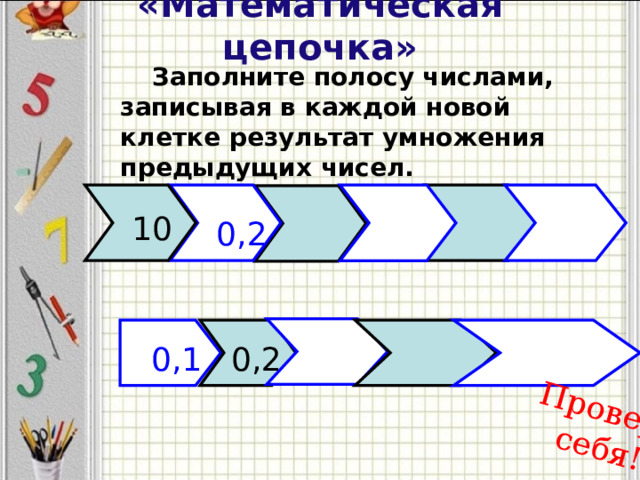 «Математическая цепочка» Проверь себя!   Заполните полосу числами, записывая в каждой новой клетке результат умножения предыдущих чисел. 10 0,2 0,1 0,2  