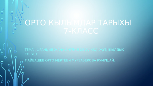 ОРТО КЫЛЫМДАР ТАРЫХЫ  7-КЛАСС Тема ; фрАНЦИЯ ЖАНА АНГЛИЯ (xi-xv кк.). Жуз жылдык согуш. Т.айбашев орто мектеби мурзабекова кумушай. 