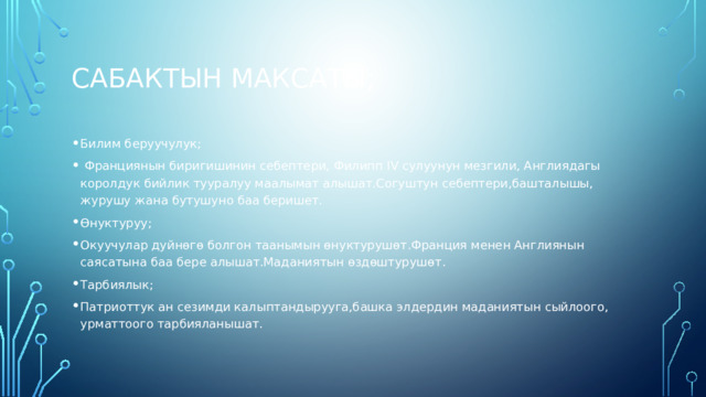 Сабактын максаты; Билим беруучулук;  Франциянын биригишинин себептери, Филипп IV сулуунун мезгили, Англиядагы королдук бийлик тууралуу маалымат алышат.Согуштун себептери,башталышы, журушу жана бутушуно баа беришет. Өнуктуруу; Окуучулар дуйнөгө болгон таанымын өнуктурушөт.Франция менен Англиянын саясатына баа бере алышат.Маданиятын өздөштурушөт. Тарбиялык; Патриоттук ан сезимди калыптандырууга,башка элдердин маданиятын сыйлоого, урматтоого тарбияланышат. 
