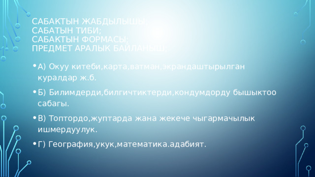 Сабактын жабдылышы;  сабатын тиби;  сабактын формасы;  предмет аралык байланыш; А) Окуу китеби,карта,ватман,экрандаштырылган куралдар ж.б. Б) Билимдерди,билгичтиктерди,кондумдорду бышыктоо сабагы. В) Топтордо,жуптарда жана жекече чыгармачылык ишмердуулук. Г) География,укук,математика.адабият. 