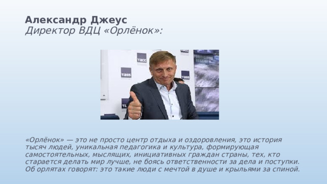 Александр Джеус  Директор ВДЦ «Орлёнок»:           «Орлёнок» — это не просто центр отдыха и оздоровления, это история тысяч людей, уникальная педагогика и культура, формирующая самостоятельных, мыслящих, инициативных граждан страны, тех, кто старается делать мир лучше, не боясь ответственности за дела и поступки. Об орлятах говорят: это такие люди с мечтой в душе и крыльями за спиной. 