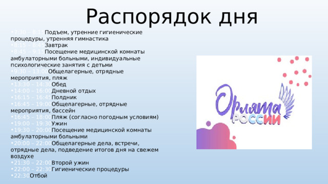 Распорядок дня   7:30 – 8:15 Подъем, утренние гигиенические процедуры, утренняя гимнастика 8:15 – 8:45 Завтрак 8:45 – 9:15 Посещение медицинской комнаты амбулаторными больными, индивидуальные психологические занятия с детьми 9:30 – 13:00 Общелагерные, отрядные мероприятия, пляж 13:30 – 14:30 Обед 14:00 – 16:00 Дневной отдых 16:15 – 16:45 Полдник 16:45 – 19:00 Общелагерные, отрядные мероприятия, бассейн 16:45 – 18:00 Пляж (согласно погодным условиям) 19:00 – 19:30 Ужин 19:30 – 20:00 Посещение медицинской комнаты амбулаторными больными 20:00 – 22:00 Общелагерные дела, встречи, отрядные дела, подведение итогов дня на свежем воздухе 21:30 – 22:00 Второй ужин 22:00 – 22:30 Гигиенические процедуры 22:30 Отбой 