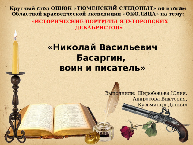 Круглый стол ОШЮК «ТЮМЕНСКИЙ СЛЕДОПЫТ» по итогам Областной краеведческой экспедиции «ОКОЛИЦА» на тему:   « ИСТОРИЧЕСКИЕ ПОРТРЕТЫ ЯЛУТОРОВСКИХ ДЕКАБРИСТОВ» «Николай Васильевич Басаргин,  воин и писатель» Выполнили: Широбокова Юлия, Андросова Виктория, Кузьминых Даниил 