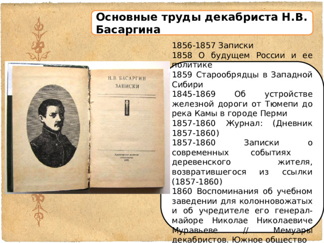 Основные труды декабриста Н.В. Басаргина 1856-1857 Записки 1858 О будущем России и ее политике 1859 Старообрядцы в Западной Сибири 1845-1869 Об устройстве железной дороги от Тюмепи до река Камы в городе Перми 1857-1860 Журнал: (Дневник 1857-1860) 1857-1860 Записки о современных событиях деревенского жителя, возвратившегося из ссылки (1857-1860) 1860 Воспоминания об учебном заведении для колонновожатых и об учредителе его генерал-майоре Николае Николаевиче Муравьеве // Мемуары декабристов. Южное общество 