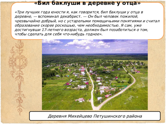 «Бил баклуши в деревне у отца»  «Три лучших года юности я, как говорится, бил баклуши у отца в деревне, —  вспоминал декабрист.  — Он был человек пожилой, чрезвычайно добрый, но с устарелыми помещичьими понятиями и считал образование скорее роскошью, чем необходимостью. Я сам, уже достигнувши 17-летнего возраста, должен был позаботиться о том, чтобы сделать для себя что-нибудь годное». Деревня Михейцево Петушинского района 
