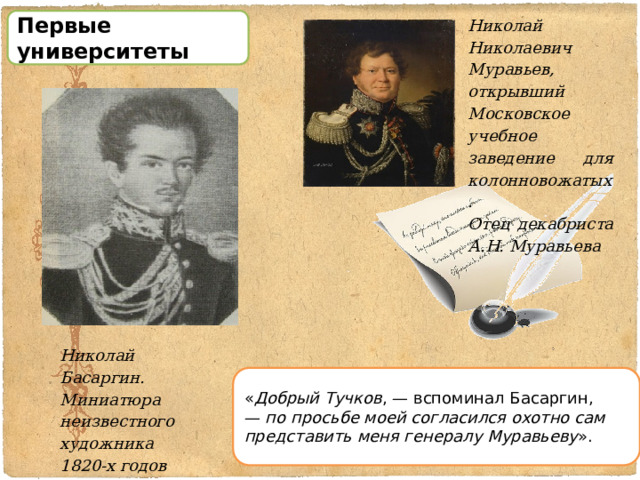 Николай Николаевич Муравьев, открывший Московское учебное заведение для колонновожатых. Отец декабриста А.Н. Муравьева Первые университеты Николай Басаргин. Миниатюра неизвестного художника 1820-х годов « Добрый Тучков , — вспоминал Басаргин, —  по просьбе моей согласился охотно сам представить меня генералу Муравьеву ». 