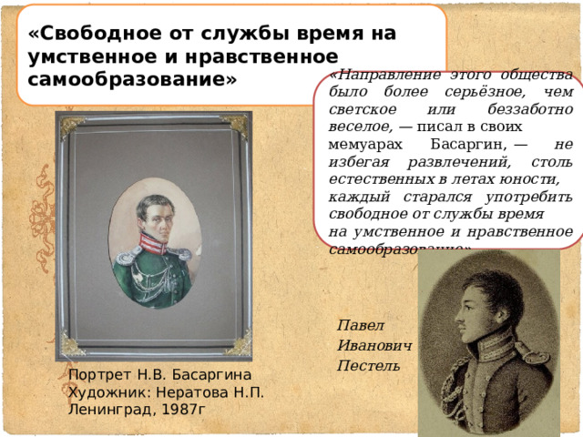 «Свободное от службы время на умственное и нравственное самообразование» « Направление этого общества было более серьёзное, чем светское или беззаботно веселое, —  писал в своих мемуарах Басаргин,  — не избегая развлечений, столь естественных в летах юности, каждый старался употребить свободное от службы время на умственное и нравственное самообразование » . Павел Иванович Пестель Портрет Н.В. Басаргина Художник: Нератова Н.П. Ленинград, 1987г  