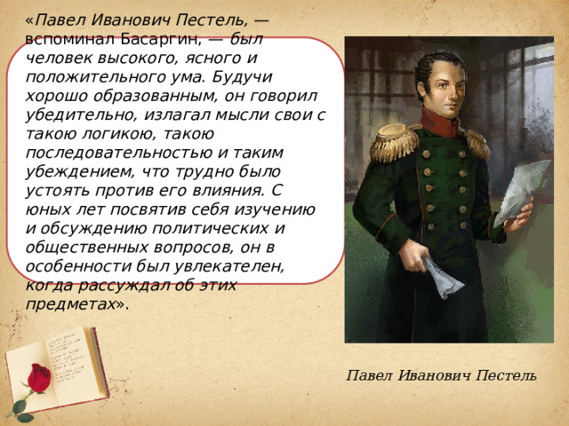 « Павел Иванович Пестель,  — вспоминал Басаргин, —  был человек высокого, ясного и положительного ума. Будучи хорошо образованным, он говорил убедительно, излагал мысли свои с такою логикою, такою последовательностью и таким убеждением, что трудно было устоять против его влияния. С юных лет посвятив себя изучению и обсуждению политических и общественных вопросов, он в особенности был увлекателен, когда рассуждал об этих предметах ». Павел Иванович Пестель 
