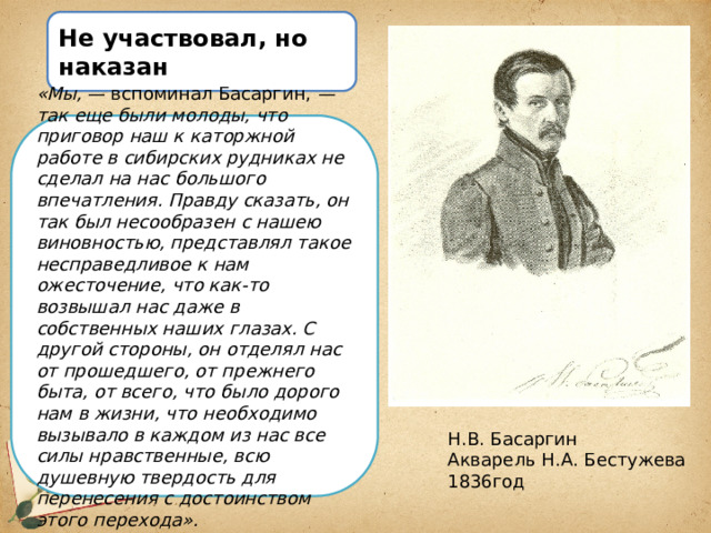 Не участвовал, но наказан «Мы,  — вспоминал Басаргин,  — так еще были молоды, что приговор наш к каторжной работе в сибирских рудниках не сделал на нас большого впечатления. Правду сказать, он так был несообразен с нашею виновностью, представлял такое несправедливое к нам ожесточение, что как-то возвышал нас даже в собственных наших глазах. С другой стороны, он отделял нас от прошедшего, от прежнего быта, от всего, что было дорого нам в жизни, что необходимо вызывало в каждом из нас все силы нравственные, всю душевную твердость для перенесения с достоинством этого перехода». Н.В. Басаргин Акварель Н.А. Бестужева 1836год 