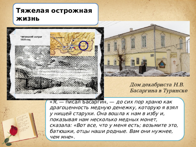 Тяжелая острожная жизнь Дом декабриста Н.В. Басаргина в Туринске « Я , — писал Басаргин, —  до сих пор храню как драгоценность медную денежку, которую я взял у нищей старухи. Она вошла к нам в избу и, показывая нам несколько медных монет, сказала: «Вот все, что у меня есть; возьмите это, батюшки, отцы наши родные. Вам они нужнее, чем мне ». 