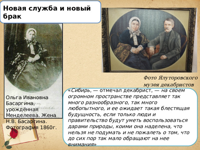 Новая служба и новый брак Фото Ялуторовского музея декабристов « Сибирь , — отмечал декабрист, —  на своем огромном пространстве представляет так много разнообразного, так много любопытного, и ее ожидает такая блестящая будущность, если только люди и правительство будут уметь воспользоваться дарами природы, коими она наделена, что нельзя не подумать и не пожалеть о том, что до сих пор так мало обращают на нее внимания » Ольга Ивановна Басаргина, урождённая Менделеева. Жена Н.В. Басаргина. Фотография 1860г. 