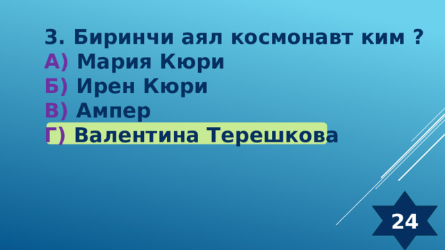 3. Биринчи аял космонавт ким ? А) Мария Кюри Б) Ирен Кюри  В) Ампер Г) Валентина Терешкова 24 