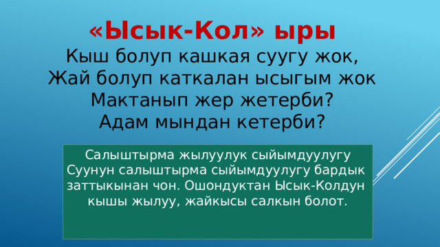 «Ысык-Кол» ыры Кыш болуп кашкая суугу жок, Жай болуп каткалан ысыгым жок Мактанып жер жетерби? Адам мындан кетерби? Салыштырма жылуулук сыйымдуулугу Суунун салыштырма сыйымдуулугу бардык заттыкынан чон. Ошондуктан Ысык-Колдун кышы жылуу, жайкысы салкын болот.  