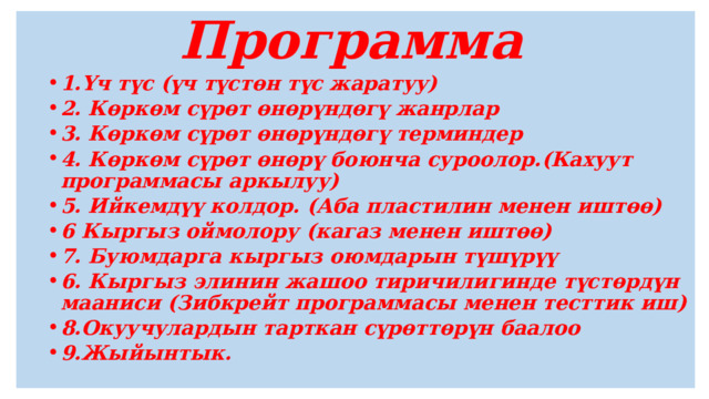  Программа  1.Үч түс (үч түстөн түс жаратуу) 2. Көркөм сүрөт өнөрүндөгү жанрлар 3. Көркөм сүрөт өнөрүндөгү терминдер 4. Көркөм сүрөт өнөрү боюнча суроолор.(Кахуут программасы аркылуу) 5. Ийкемдүү колдор. (Аба пластилин менен иштөө) 6 Кыргыз оймолору (кагаз менен иштөө) 7. Буюмдарга кыргыз оюмдарын түшүрүү 6. Кыргыз элинин жашоо тиричилигинде түстөрдүн мааниси (Зибкрейт программасы менен тесттик иш) 8.Окуучулардын тарткан сүрөттөрүн баалоо 9.Жыйынтык. 1.Үч түс (үч түстөн түс жаратуу) 2. Көркөм сүрөт өнөрүндөгү жанрлар 3. Көркөм сүрөт өнөрүндөгү терминдер 4. Көркөм сүрөт өнөрү боюнча суроолор.(Кахуут программасы аркылуу) 5. Ийкемдүү колдор. (Аба пластилин менен иштөө) 6 Кыргыз оймолору (кагаз менен иштөө) 7. Буюмдарга кыргыз оюмдарын түшүрүү 6. Кыргыз элинин жашоо тиричилигинде түстөрдүн мааниси (Зибкрейт программасы менен тесттик иш) 8.Окуучулардын тарткан сүрөттөрүн баалоо 9.Жыйынтык.    