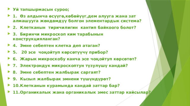 Уй тапшырмасын суроо; 1.  Өз алдынча өсүүгө,көбөйүүг,дем алууга жана зат алмашууга жөндөмдүү болгон элементардык система? 2.  Клетканын тиричилигин кантип байкоого болот? 3.  Биринчи микроскоп ким тарабынын конструкцияланган? 4.  Эмне себептен клетка деп атаган? 5.  20 эсе чоңойтуп көрсөтүүчү прибор? 6.  Жарык микроскобу канча эсе чоңойтуп көрсөтөт? 7.  Электрондук микроскоптун түзулүшү кандай? 8.  Эмне себептен жалбырак саргаят? 9.  Кызыл жалбырак эмнени түшүндүрөт? 10.  Клетканын курамында кандай заттар бар? 11.  Органикалык жана органикалык эмес заттар кайсылар?  