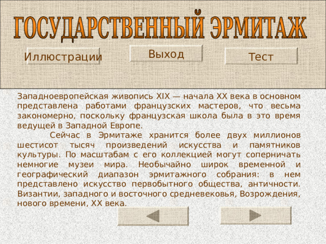 Выход Иллюстрации Тест Западно­европейская живопись XIX — начала XX века в основном представлена работами французских мастеров, что весьма закономерно, поскольку французская школа была в это время ведущей в Западной Европе.  Сейчас в Эрмитаже хранится более двух миллионов шестисот тысяч произведений искусства и памятников культуры. По масштабам с его коллекцией могут соперничать немногие музеи мира. Необычайно широк временной и географический диапазон эрмитажного собрания: в нем представлено искусство первобытного общества, античности. Византии, западного и восточного средневековья, Возрождения, нового времени, XX века. 