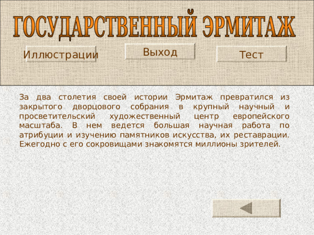 Выход Иллюстрации Тест За два столетия своей истории Эрмитаж превратился из закрытого дворцового собрания в крупный научный и просветительский художественный центр европейского масштаба. В нем ведется большая научная работа по атрибуции и изучению памятников искусства, их реставрации. Ежегодно с его сокровищами знакомятся миллионы зрителей. 