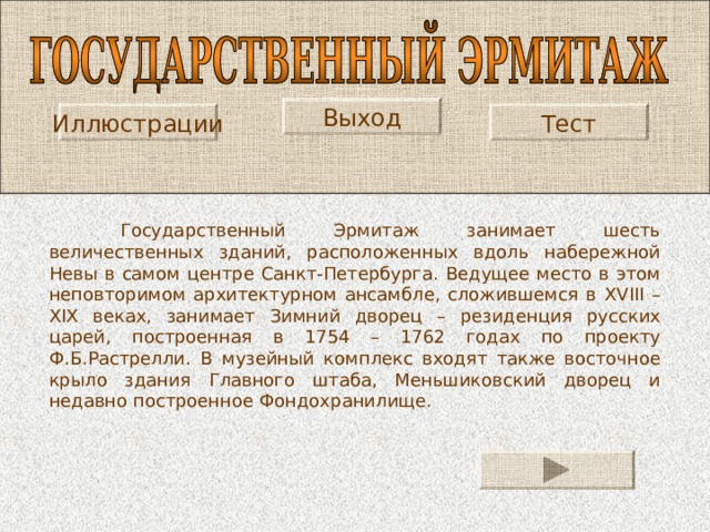 Выход Тест Иллюстрации  Государственный Эрмитаж занимает шесть величественных зданий, расположенных вдоль набережной Невы в самом центре Санкт-Петербурга. Ведущее место в этом неповторимом архитектурном ансамбле, сложившемся в XVIII – XIX веках, занимает Зимний дворец – резиденция русских царей, построенная в 1754 – 1762 годах по проекту Ф.Б.Растрелли. В музейный комплекс входят также восточное крыло здания Главного штаба, Меньшиковский дворец и недавно построенное Фондохранилище. 