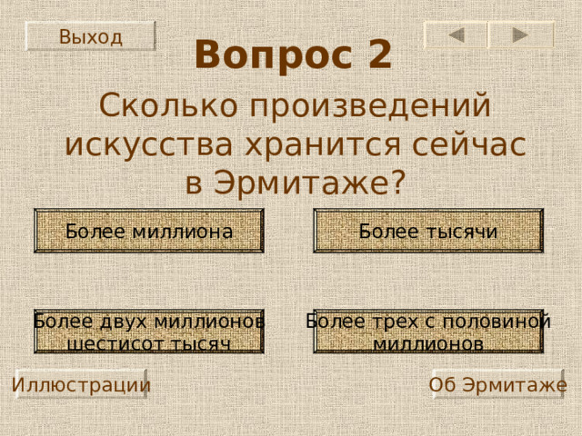 Выход Вопрос 2 Сколько произведений искусства хранится сейчас в Эрмитаже? Более миллиона Более тысячи Более трех с половиной миллионов Более двух миллионов шестисот тысяч Иллюстрации Об Эрмитаже 