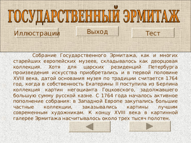 Выход Иллюстрации Тест  Собрание Государственного Эрмитажа, как и многих старейших европейских музеев, складывалось как дворцовая коллекция. Хотя для царских резиденций Петербурга произведения искусства приобретались и в первой половине XVIII века, датой основания музея по традиции считается 1764 год, когда в собственность Екатерины II поступила из Берлина коллекция картин негоцианта Гоцковского, задолжавшего большую сумму русской казне. С 1764 года началось активное пополнение собрания: в Западной Европе закупались большие частные коллекции, заказывались картины лучшим современным художникам. К концу XVIII века в картинной галерее Эрмитажа насчитывалось около трех тысяч полотен. 