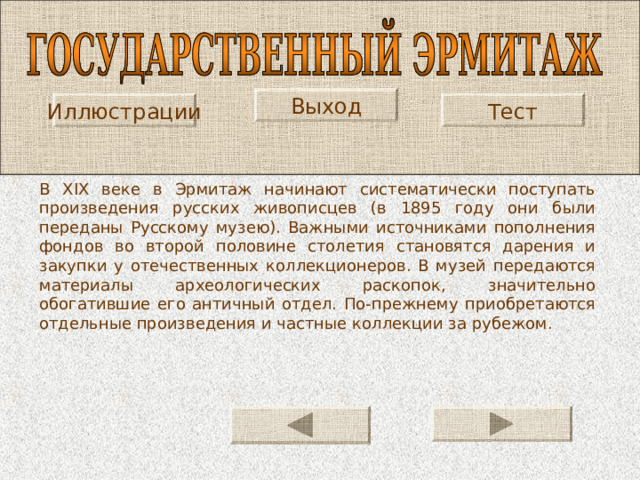 Выход Тест Иллюстрации В XIX веке в Эрмитаж начинают систематически поступать произведения русских живописцев (в 1895 году они были переданы Русскому музею). Важными источниками пополнения фондов во второй половине столетия становятся дарения и закупки у отечественных коллекционеров. В музей передаются материалы археологических раскопок, значительно обогатившие его античный отдел. По-прежнему приобретаются отдельные произведения и частные коллекции за рубежом. 